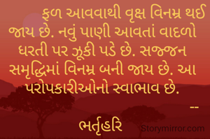            ફળ આવવાથી વૃક્ષ વિનમ્ર થઈ જાય છે. નવું પાણી આવતાં વાદળો ધરતી પર ઝૂકી પડે છે. સજ્જન સમૃદ્ધિમાં વિનમ્ર બની જાય છે. આ પરોપકારીઓનો સ્વાભાવ છે.
                                                --ભર્તૃહરિ 

