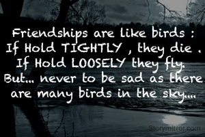 Friendships are like birds :
If Hold TIGHTLY , they die .
If Hold LOOSELY they fly. 
But... never to be sad as there are many birds in the sky....
