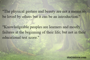 "The physical gesture and beauty are not a means to be loved by others but it can be an introduction." 

"Knowledgeable peoples are learners and mostly failures at the beginning of their life; but not in their educational test score."

