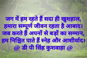 जग में हम रहते हैं सदा ही खुशहाल,
हमारा सम्पूर्ण जीवन रहता है आबाद।
जब करते हैं अपनों से बड़ों का सम्मान,
हम निश्चित पाते हैं स्नेह और आशीर्वाद।
@ डी पी सिंह कुशवाहा @