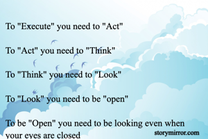 To "Execute" you need to "Act"

To "Act" you need to "Think"

To "Think" you need to "Look"

To "Look" you need to be "open"

To be "Open" you need to be looking even when your eyes are closed 

- Muthu A