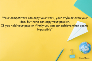"Your competitors can copy your work, your style or even your idea; but none can copy your passion.
If you hold your passion firmly you can can achieve what seems impossible"