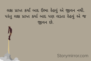 લક્ષ પ્રાપ્ત કર્યાં બાદ ઉભા રેહવું એ જીવન નથી.
પરંતુ લક્ષ પ્રાપ્ત કર્યા બાદ પણ લડતા રેહવું એ જ જીવન છે.