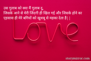उस गुलाब को क्या मैं गुलाब दू, 
जिसके आने से मेरी जिंदगी ही खिल गई और जिसके होने का एहसास ही मेरे बगियों को खुशबू से महका देता है||