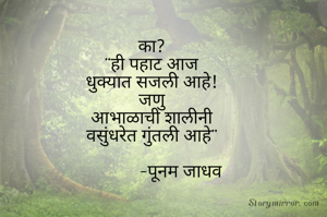 का?
"ही पहाट आज
धुक्यात सजली आहे!
जणु
आभाळाची शालीनी
वसुंधरेत गुंतली आहे"

             -पूनम जाधव


        