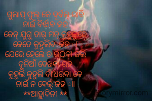 ଗୁଲାପ୍ ଫୁଲ୍ କେ ଦୂର୍ବଲ୍ ଭାବି
ନାଇଁ ବିର୍ଝାବ ଜହ
କେନ୍ ଯୁଗୁ ତାର୍ ମନ୍ କୁହୁଲୁଛେ
କେତେ କୁହୁଲିବା କହ ା
ଯେଭେ ହେଲେ ତ ଉଠବା ଜଲି
ଦୂନିଆଁ ଦେଖବା ରହ
କୁହୁଲି କୁହୁଲି ଦାଁ'ଧରବା କେ
ନାଇଁ ନ ବେଲ୍ ଜହ ାା
**ଆହ୍ଲାଦିନୀ **