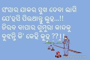 ସଂସାର ଯାକର ସୁଖ ଦେବା ଲାଗି
ଯେ'ହସି ପିଉଥାନ୍ତୁ ଲୁହ...!!
ନିରବ ବାପାର ଗୁମୁରା କାନ୍ଦକୁ
ବୁଝନ୍ତି କି' କେହି କୁହ ??।।
