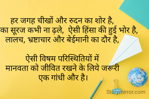 हर जगह चीखों और रुदन का शोर है,
जिसका सूरज कभी ना ढ़ले,  ऐसी हिंसा की हुई भोर है,
लालच, भ्रष्टाचार और बेईमानी का दौर है,

ऐसी विषम परिस्थितियों में
मानवता को जीवित रखने के लिये जरूरी
 एक गांधी और है।