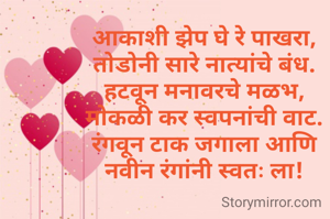 आकाशी झेप घे रे पाखरा,
तोडोनी सारे नात्यांचे बंध.
हटवून मनावरचे मळभ,
मोकळी कर स्वपनांची वाट.
रंगवून टाक जगाला आणि
नवीन रंगांनी स्वतः ला!