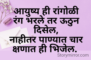 आयुष्य ही रांगोळी
रंग भरले तर ऊठुन दिसेल,
नाहीतर पाण्यात चार क्षणात ही भिजेल. 