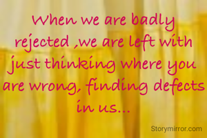 When we are badly rejected ,we are left with just thinking where you are wrong, finding defects in us...