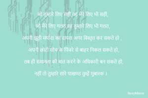 जो तुम्हारे लिए सही,वह मेरे लिए भी सही,

जो मेरे लिए गलत,वह तुम्हारे लिए भी गलत,

अपनी झूठी मर्यादा का दायरा अगर विस्तृत कर सकते हो ,

अपनी छोटी सोच के पिंजरे से बाहर निकल सकते हो,

तब ही समानता की बात करने के अधिकारी बन सकते हो,

नहीं तो तुम्हारे सारे पाखण्ड तुम्हें मुबारक । 