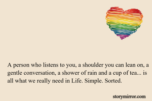 A person who listens to you, a shoulder you can lean on, a gentle conversation, a shower of rain and a cup of tea... is all what we really need in Life. Simple. Sorted.