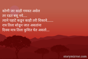 कोणी जर काही गमवत असेल 
तर रडत बसू नये….
त्याने पहाटे कडून काही तरी शिकावे…… 
रात्र तिला सोडून जात असतांना 
दिवस मात्र तिला कुशित घेत असतो…

