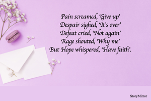 Pain screamed, ‘Give up’
Despair sighed, ‘It’s over’
Defeat cried, ‘Not again’
Rage shouted, ‘Why me’
But Hope whispered, ‘Have faith’.
