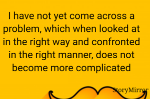 I have not yet come across a problem, which when looked at in the right way and confronted in the right manner, does not become more complicated