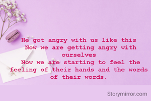 He got angry with us like this
 Now we are getting angry with ourselves
 Now we are starting to feel the feeling of their hands and the words of their words.