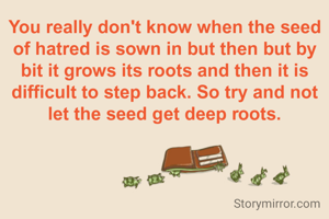 You really don't know when the seed of hatred is sown in but then but by bit it grows its roots and then it is difficult to step back. So try and not let the seed get deep roots.