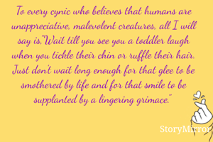 To every cynic who believes that humans are unappreciative, malevolent creatures, all I will say is,"Wait till you see you a toddler laugh when you tickle their chin or ruffle their hair. Just don't wait long enough for that glee to be smothered by life and for that smile to be d by a lingering grimace." 