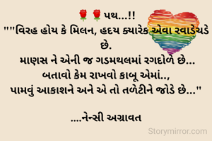 🌹🌹પથ...!!
""વિરહ હોય કે મિલન, હદય ક્યારેક એવા રવાડેચડે છે.
 માણસ ને એની જ ગડમથલમાં રગદોળે છે...
બતાવો કેમ રાખવો કાબૂ એમાં..,
પામવું આકાશને અને એ તો તળેટીને જોડે છે..."

....નેન્સી અગ્રાવત