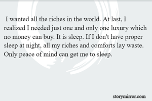  I wanted all the riches in the world. At last, I realized I needed just one and only one luxury which no money can buy. It is sleep. If I don't have proper sleep at night, all my riches and comforts lay waste. Only peace of mind can get me to sleep.
