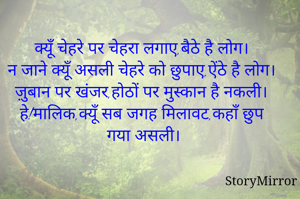 क्यूँ चेहरे पर चेहरा लगाए,बैठे है लोग।
न जाने क्यूँ असली चेहरे को छुपाए,ऐंठे है लोग।
ज़ुबान पर खंजर,होठों पर मुस्कान है नकली।
हे!मालिक,क्यूँ सब जगह मिलावट,कहाँ छुप गया असली।