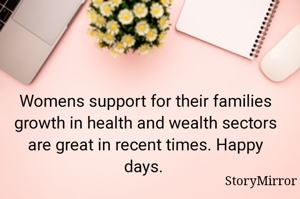 Womens support for their families growth in health and wealth sectors are great in recent times. Happy days. 