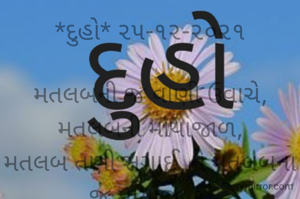 *દુહો* ૨૫-૧૨-૨૦૨૧

મતલબની જ વાણી ઉવાચે, મતલબની માયાજાળ,
મતલબ તણી સગાઈ, ને મતલબના જ માયાજાળ.
*કોપી આરક્ષિત*‌*©*
*ભાવના ભટ્ટ અમદાવાદ....*
➖〰️➖〰️➖〰️➖〰️➖