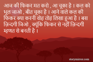 आज की फिकर मत करो , आ चूका है । कल को भूल जाओ , बीत चूका है । आने वाले कल की फिकर क्या करनी वोह तोह लिखा हुआ है । बस ज़िन्दगी जिओ , क्यूंकि फिकर से नहीं ज़िन्दगी म्हणत से बनती है ।