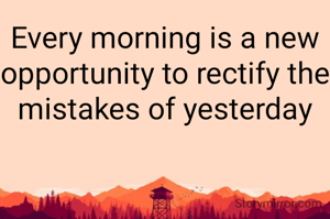Every morning is a new opportunity to rectify the mistakes of yesterday