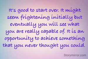 It's good to start over. It might seem frightening initially but eventually you will see what you are really capable of. It is an opportunity to achieve something that you never thought you could. 