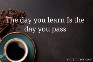 The day you learn Is the day you pass