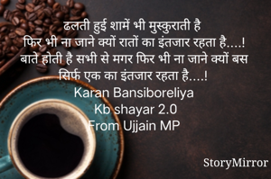 ढलती हुई शामें भी मुस्कुराती है 
फिर भी ना जाने क्यों रातों का इंतजार रहता है....!
बाते होती है सभी से मगर फिर भी ना जाने क्यों बस सिर्फ एक का इंतजार रहता है....!
Karan Bansiboreliya 
Kb shayar 2.0
From Ujjain MP 