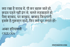 क्या रखा है शराब में, पी कर बहक जाते हो,
क़दम पड़ते नहीं ढंग से, चलते लड़खड़ाते हो,
पैसा बरबाद, घर बरबाद, बरबाद जिन्दगानी,
इसके है नुक़सान सभी, फिर क्यों घूट लगाते हो?

अम्बर हरियाणवी 
©KILOIA
