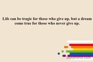 Life can be tragic for those who give up, but a dream come true for those who never give up.
