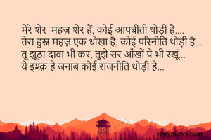 मेरे शेर  महज़ शेर हैं, कोई आपबीती थोड़ी है....
तेरा हुस्न महज़ एक धोखा है, कोई परिनीति थोड़ी है...
तू झूठा दावा भी कर, तुझे सर आँखों पे भी रखूं...
ये इश्क़ है जनाब कोई राजनीति थोड़ी है...