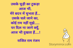 उसके चूड़ी का टुकड़ा 
आज भी, 
मेरे बदन में चुभता हैं... 
उसके चले जाने का, 
कोई ग़म नहीं मुझे..... 
पर दिल ना जाने क्यूँ, 
आज भी दुखता हैं....!

       राजित राम रंजन 