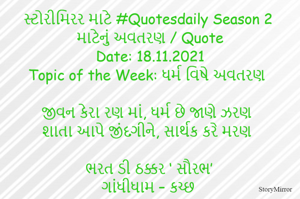 સ્ટોરીમિરર માટે #Quotesdaily Season 2 માટેનું અવતરણ / Quote
Date: 18.11.2021
Topic of the Week: ધર્મ વિષે અવતરણ

જીવન કેરા રણ માં, ધર્મ છે જાણે ઝરણ
શાતા આપે જીંદગીને, સાર્થક કરે મરણ

ભરત ડી ઠક્કર ‘ સૌરભ’
ગાંધીધામ – કચ્છ