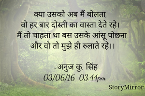 क्या उसको अब मैं बोलता, 
वो हर बार दोस्ती का वास्ता देते रहे।
मैं तो चाहता था बस उसके आंसू पोछना,
और वो तो मुझे ही रुलाते रहे।।

   ~अनुज कु. सिंह
  03/06/16  03:44pm
