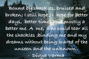 Bound by shackles, bruised and broken; I still hope ; I  hope for better days,  better times and mostly a better me. A  me,  who could tear all the shackles ;binding me and my dreams without being scared of the unseen and the unknown. 
-  Divya Varma 