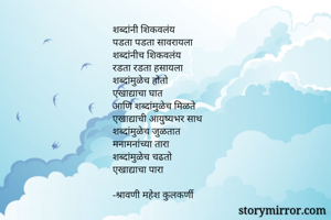 शब्दांनी शिकवलंय
पडता पडता सावरायला
शब्दांनीच शिकवलंय
रडता रडता हसायला
शब्दांमुळेच होतो
एखाद्याचा घात
आणि शब्दांमुळेच मिळते
एखाद्याची आयुष्यभर साथ
शब्दांमुळेच जुळतात
मनामनांच्या तारा
शब्दांमुळेच चढतो
एखाद्याचा पारा

-श्रावणी महेश कुलकर्णी