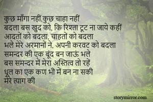 कुछ माँगा नहीं,कुछ चाहा नहीं
बदला बस खुद को, कि रिश्ता टूट ना जाये कहीं
आदतों को बदला, चाहतों को बदला
भले मेरे अरमानों ने, अपनी करवट को बदला
समन्दर की एक बूंद बन जाऊं भले
बस समन्दर में मेरा अस्तित्व तो रहें
धूल का एक कण भी में बन ना सकी
मेरे त्याग की