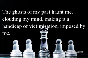 The ghosts of my past haunt me, clouding my mind, making it a handicap of victimisation, imposed by me. 