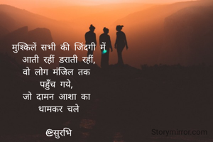 मुश्किलें सभी की जिंदगी में
 आती रहीं डराती रहीं, 
वो लोग मंजिल तक 
पहुँच गये, 
जो दामन आशा का 
थामकर चले

@सुरभि