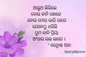 
ଆଲୁଅ ଲିଭିଲେ
  ବୋଉ କାନି ଖୋଜେ
     ବୋଉ ମୋର ଭାରି ରାଗେ ,
ଯେବେଠୁ ଧରିଲି
   ତୁମ କାନି ପ୍ରିୟା
       ଅଂଧାର ଭଲ ଲାଗେ ।
                       * ସନ୍ତୋଷ ଓଝା