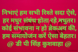 निभाएं हम सभी रिश्ते सदा ऐसे,
हर मधुर संबंध होता रहे मधुतर।
कोई संभावना न हो ब्रेकअप की,
हम समायोजन करें ऐसा बेहतर।
@ डी पी सिंह कुशवाहा @
