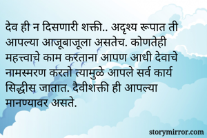 देव ही न दिसणारी शक्ती.. अदृश्य रूपात ती आपल्या आजूबाजूला असतेच. कोणतेही महत्त्वाचे काम करताना आपण आधी देवाचे नामस्मरण करतो त्यामुळे आपले सर्व कार्य सिद्धीस जातात. दैवीशक्ती ही आपल्या मानण्यावर असते. 