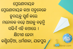 ପ୍ରେରଣାଦାୟକ
ପ୍ରେରଣାଦାୟକ କଥା ସବୁବେଳେ
ହୃଦୟକୁ ସ୍ପର୍ଶ କରେ
ମନୋବଳ ବଢ଼େ ଆଗକୁ ବଢ଼ନ୍ତି
ସଭିଏଁ ଏହି କଥାରେ ।
କ୍ଷିତୀଶ ଜେନା
କଣ୍ଟିଗଡ଼ିଆ, ଧର୍ମଶାଳା, ଯାଜପୁର

