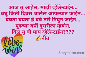 आज तु आहेस, माझी व्हॅलेन्टाईन...
बघू किती दिवस चालेल आपल्यात फाईन...
बघता बघता हे वर्ष तरी निघुन जाईन...
पुढच्या वर्षी दुसरीला म्हणेन,
विल यु बी माय व्हॅलेन्टाईन????
✍नीत 