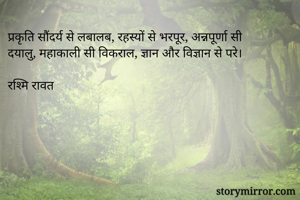 प्रकृति सौंदर्य से लबालब, रहस्यों से भरपूर, अन्नपूर्णा सी दयालु, महाकाली सी विकराल, ज्ञान और विज्ञान से परे। 

रश्मि रावत 
